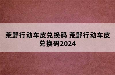 荒野行动车皮兑换码 荒野行动车皮兑换码2024